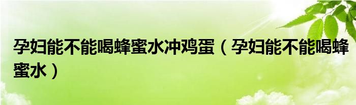 孕婦能不能喝蜂蜜水沖雞蛋（孕婦能不能喝蜂蜜水）