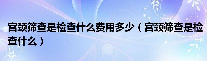 宮頸篩查是檢查什么費(fèi)用多少（宮頸篩查是檢查什么）