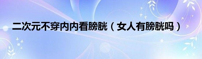 二次元不穿內(nèi)內(nèi)看膀胱（女人有膀胱嗎）