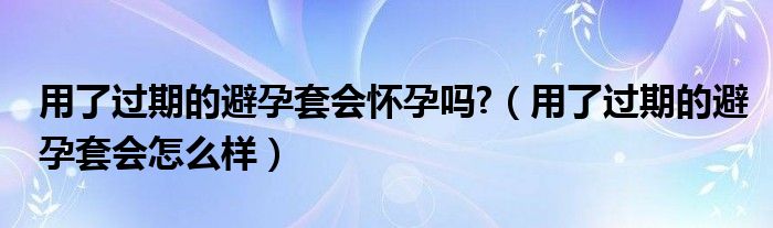 用了過(guò)期的避孕套會(huì)懷孕嗎?（用了過(guò)期的避孕套會(huì)怎么樣）