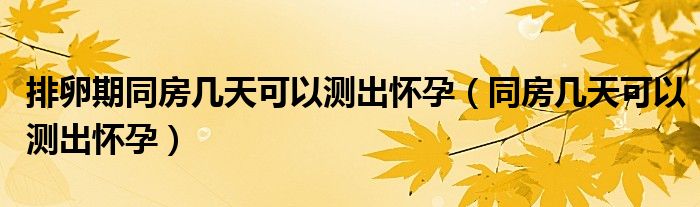 排卵期同房幾天可以測(cè)出懷孕（同房幾天可以測(cè)出懷孕）