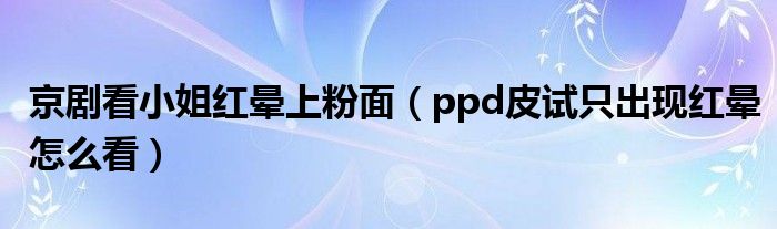 京劇看小姐紅暈上粉面（ppd皮試只出現(xiàn)紅暈怎么看）