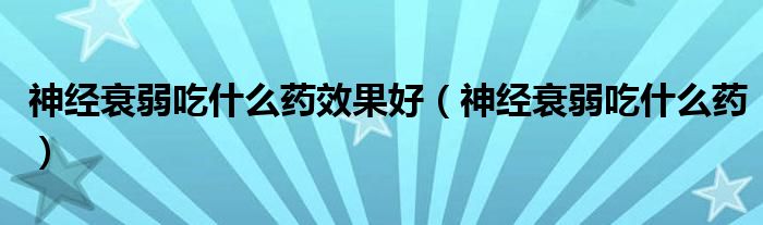 神經(jīng)衰弱吃什么藥效果好（神經(jīng)衰弱吃什么藥）