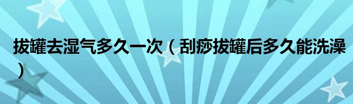 拔罐去濕氣多久一次（刮痧拔罐后多久能洗澡）