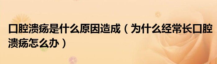 口腔潰瘍是什么原因造成（為什么經(jīng)常長(zhǎng)口腔潰瘍?cè)趺崔k）