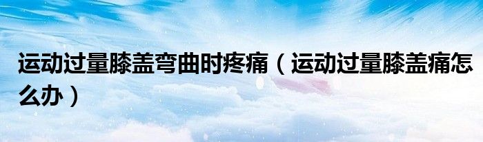 運(yùn)動(dòng)過(guò)量膝蓋彎曲時(shí)疼痛（運(yùn)動(dòng)過(guò)量膝蓋痛怎么辦）