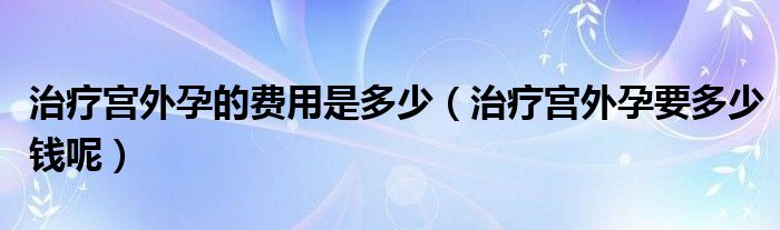 治療宮外孕的費用是多少（治療宮外孕要多少錢呢）