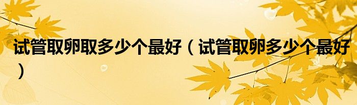 試管取卵取多少個(gè)最好（試管取卵多少個(gè)最好）