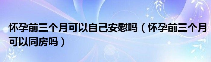 懷孕前三個月可以自己安慰嗎（懷孕前三個月可以同房嗎）