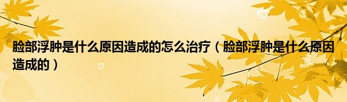 臉部浮腫是什么原因造成的怎么治療（臉部浮腫是什么原因造成的）