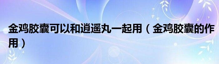 金雞膠囊可以和逍遙丸一起用（金雞膠囊的作用）