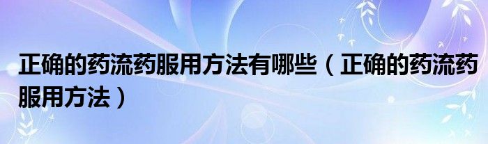 正確的藥流藥服用方法有哪些（正確的藥流藥服用方法）