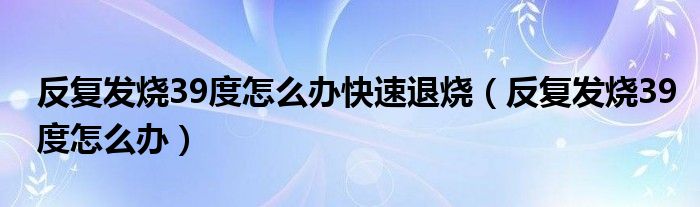 反復發(fā)燒39度怎么辦快速退燒（反復發(fā)燒39度怎么辦）