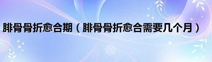 腓骨骨折愈合期（腓骨骨折愈合需要幾個(gè)月）