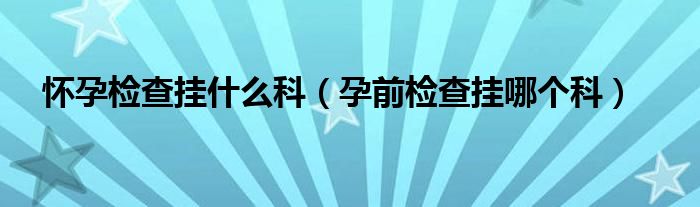 懷孕檢查掛什么科（孕前檢查掛哪個(gè)科）