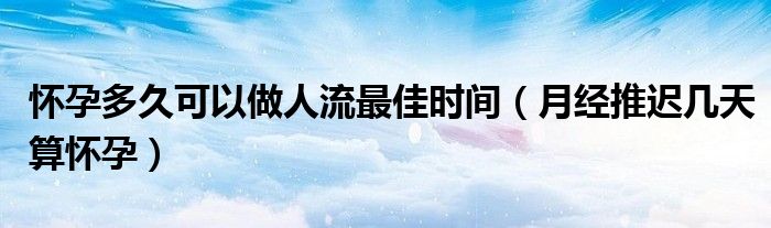 懷孕多久可以做人流最佳時間（月經(jīng)推遲幾天算懷孕）