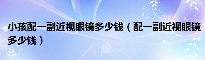 小孩配一副近視眼鏡多少錢(qián)（配一副近視眼鏡多少錢(qián)）