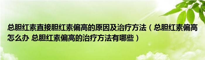 總膽紅素直接膽紅素偏高的原因及治療方法（總膽紅素偏高怎么辦 總膽紅素偏高的治療方法有哪些）