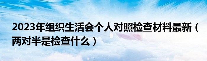 2023年組織生活會(huì)個(gè)人對(duì)照檢查材料最新（兩對(duì)半是檢查什么）