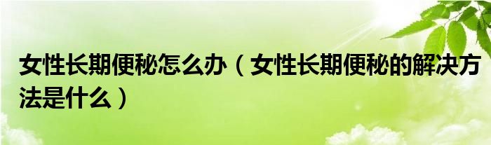 女性長(zhǎng)期便秘怎么辦（女性長(zhǎng)期便秘的解決方法是什么）