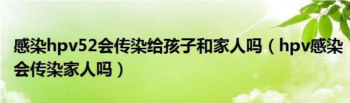 感染hpv52會(huì)傳染給孩子和家人嗎（hpv感染會(huì)傳染家人嗎）