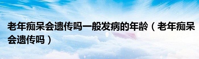 老年癡呆會(huì)遺傳嗎一般發(fā)病的年齡（老年癡呆會(huì)遺傳嗎）