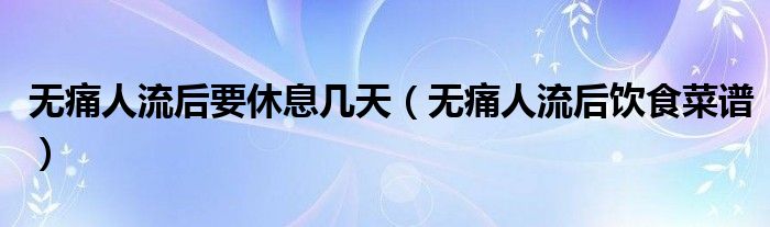 無痛人流后要休息幾天（無痛人流后飲食菜譜）