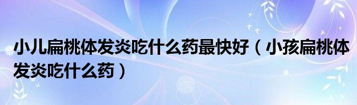 小兒扁桃體發(fā)炎吃什么藥最快好（小孩扁桃體發(fā)炎吃什么藥）