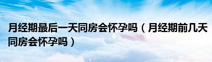 月經期最后一天同房會懷孕嗎（月經期前幾天同房會懷孕嗎）