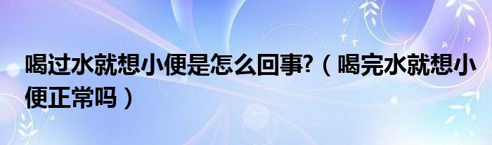 喝過水就想小便是怎么回事?（喝完水就想小便正常嗎）