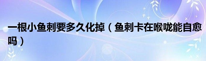 一根小魚刺要多久化掉（魚刺卡在喉嚨能自愈嗎）