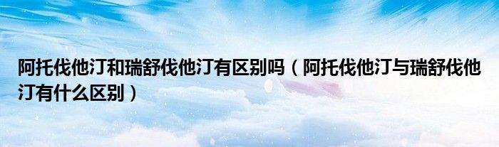 阿托伐他汀和瑞舒伐他汀有區(qū)別嗎（阿托伐他汀與瑞舒伐他汀有什么區(qū)別）