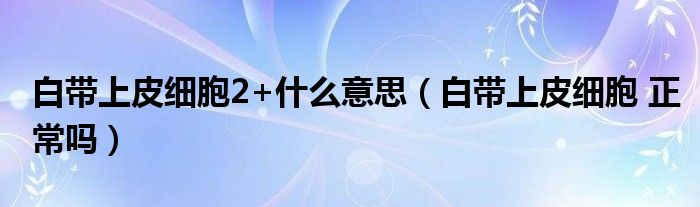 白帶上皮細(xì)胞2+什么意思（白帶上皮細(xì)胞 正常嗎）