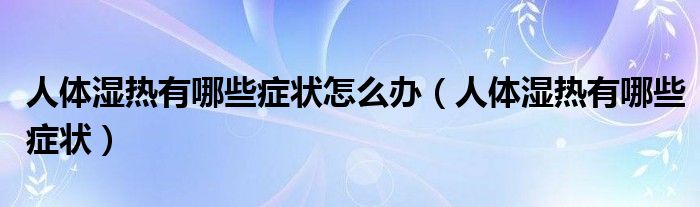 人體濕熱有哪些癥狀怎么辦（人體濕熱有哪些癥狀）