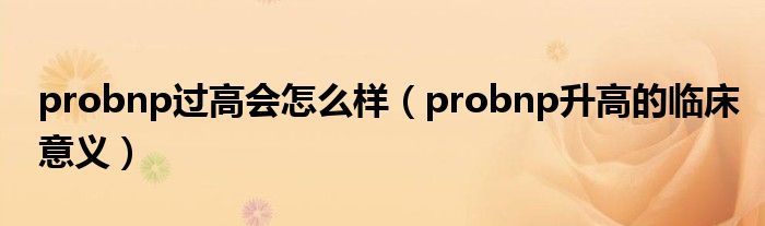 probnp過高會怎么樣（probnp升高的臨床意義）