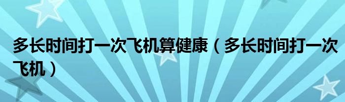 多長(zhǎng)時(shí)間打一次飛機(jī)算健康（多長(zhǎng)時(shí)間打一次飛機(jī)）