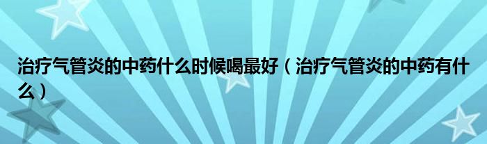 治療氣管炎的中藥什么時(shí)候喝最好（治療氣管炎的中藥有什么）