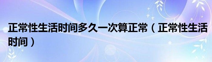 正常性生活時(shí)間多久一次算正常（正常性生活時(shí)間）