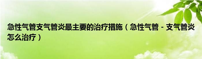 急性氣管支氣管炎最主要的治療措施（急性氣管－支氣管炎怎么治療）