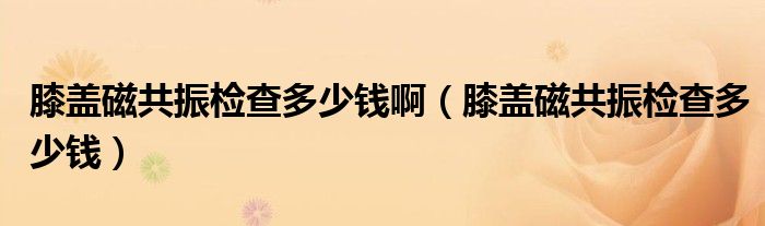 膝蓋磁共振檢查多少錢?。ㄏドw磁共振檢查多少錢）