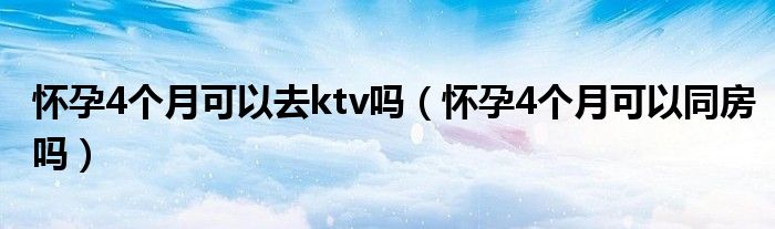 懷孕4個月可以去ktv嗎（懷孕4個月可以同房嗎）