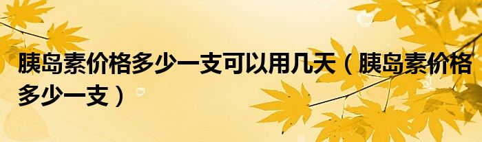 胰島素價(jià)格多少一支可以用幾天（胰島素價(jià)格多少一支）