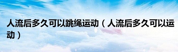 人流后多久可以跳繩運動（人流后多久可以運動）