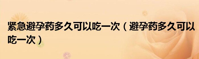 緊急避孕藥多久可以吃一次（避孕藥多久可以吃一次）