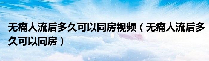 無痛人流后多久可以同房視頻（無痛人流后多久可以同房）