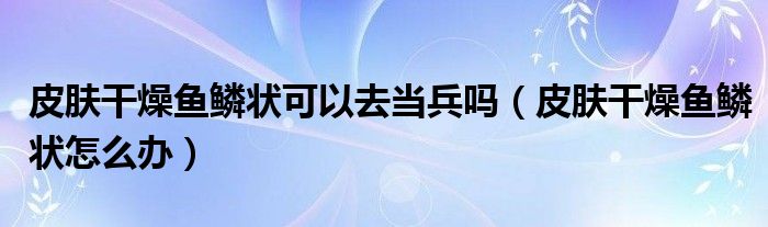 皮膚干燥魚(yú)鱗狀可以去當(dāng)兵嗎（皮膚干燥魚(yú)鱗狀怎么辦）