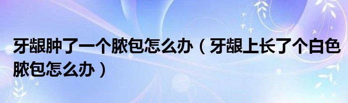 牙齦腫了一個(gè)膿包怎么辦（牙齦上長了個(gè)白色膿包怎么辦）