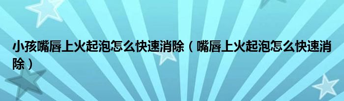 小孩嘴唇上火起泡怎么快速消除（嘴唇上火起泡怎么快速消除）