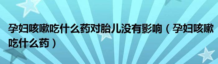 孕婦咳嗽吃什么藥對胎兒沒有影響（孕婦咳嗽吃什么藥）