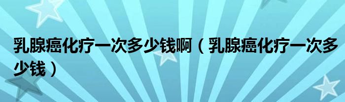 乳腺癌化療一次多少錢啊（乳腺癌化療一次多少錢）